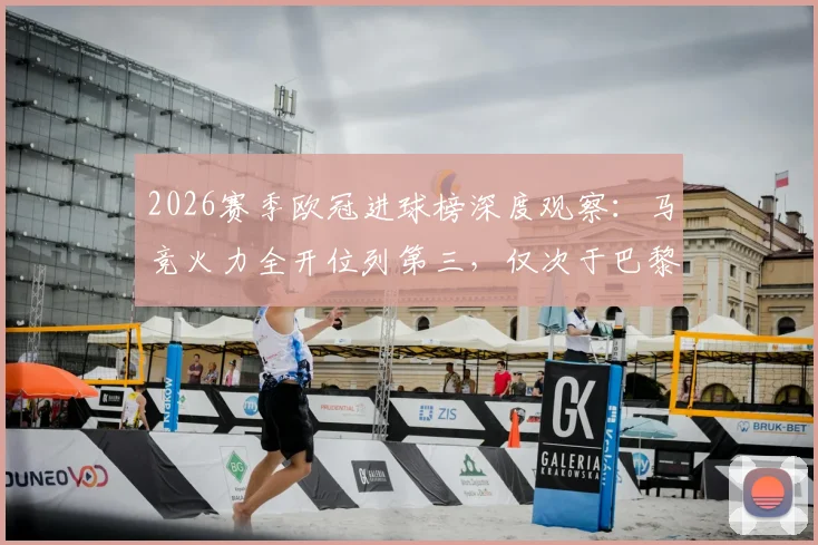 2026赛季欧冠进球榜深度观察：马竞火力全开位列第三，仅次于巴黎与拜仁，详解其进攻端表现
