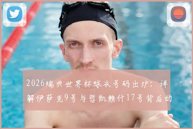 2026瑞典世界杯球衣号码出炉：详解伊萨克9号与哲凯赖什17号背后的阵容深意