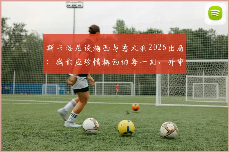 斯卡洛尼谈梅西与意大利2026出局:我们应珍惜梅西的每一刻,并审视意大利足球的遗憾