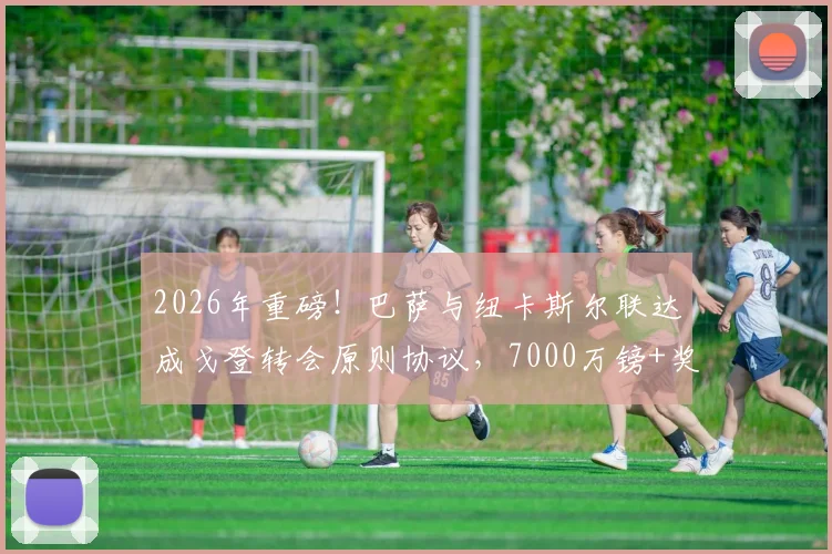2026年重磅！巴萨与纽卡斯尔联达成戈登转会原则协议，7000万镑+奖金引爆足坛
