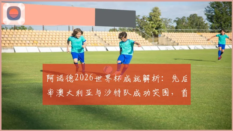 阿诺德2026世界杯成就解析：先后率澳大利亚与沙特队成功突围，首位实现此壮举的澳洲主帅全记录