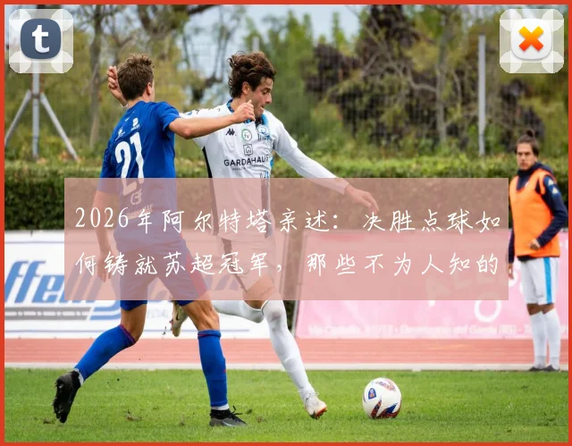 2026年阿尔特塔亲述:决胜点球如何铸就苏超冠军,那些不为人知的幕后细节与心路历程全回顾