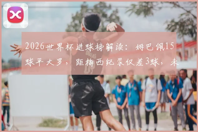 2026世界杯进球榜解读：姆巴佩15球平大罗，距梅西纪录仅差3球，未来能否登顶？附历年射手数据盘点