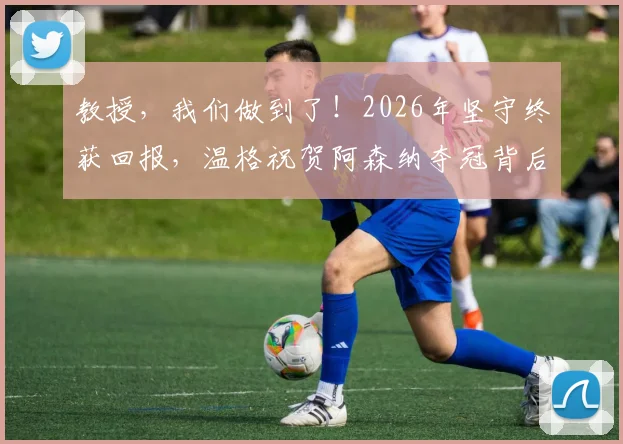 教授,我们做到了!2026年坚守终获回报,温格祝贺阿森纳夺冠背后的感人故事