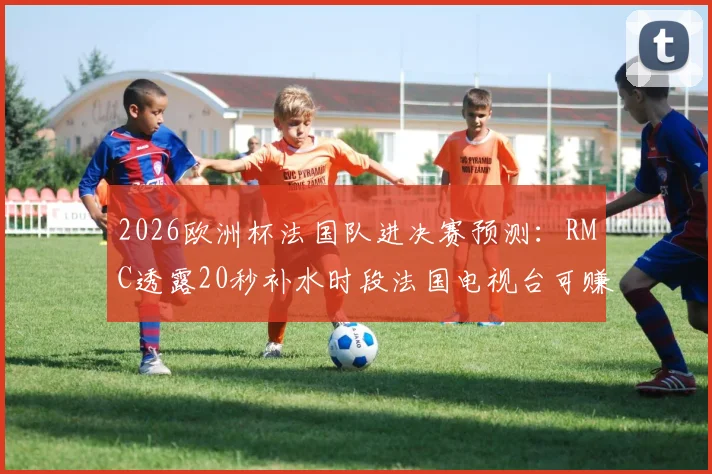 2026欧洲杯法国队进决赛预测：RMC透露20秒补水时段法国电视台可赚42.5万欧，详解体育媒体广告收入