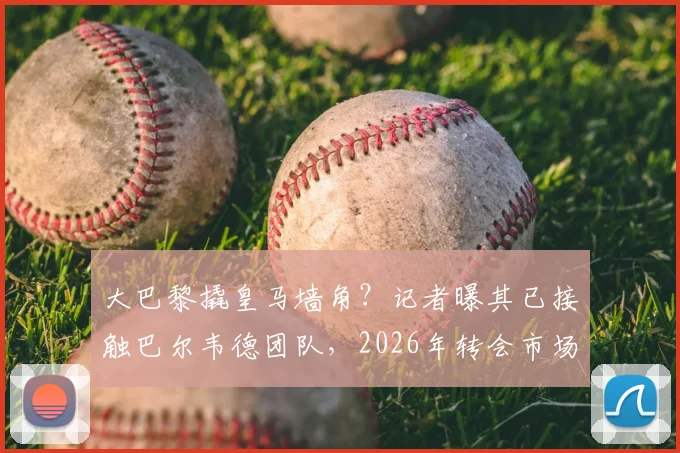 大巴黎撬皇马墙角？记者曝其已接触巴尔韦德团队，2026年转会市场或起波澜