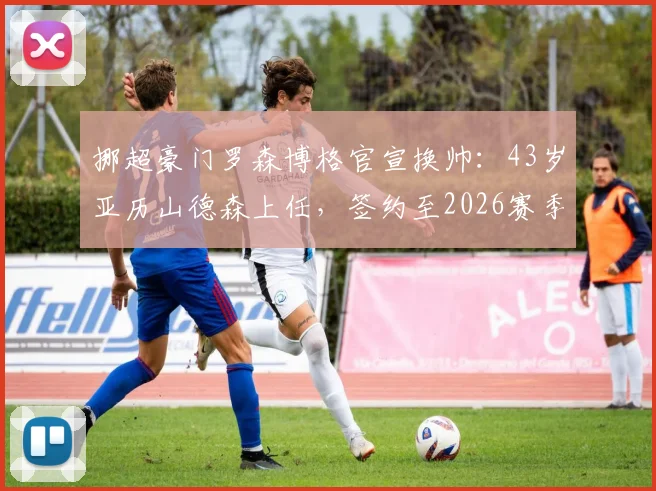 挪超豪门罗森博格官宣换帅：43岁亚历山德森上任，签约至2026赛季执教前景深度剖析