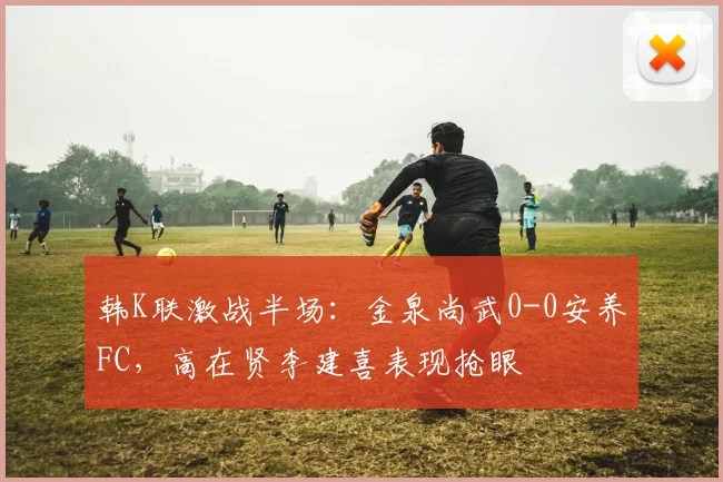 韩K联激战半场：金泉尚武0-0安养FC，高在贤李建喜表现抢眼
