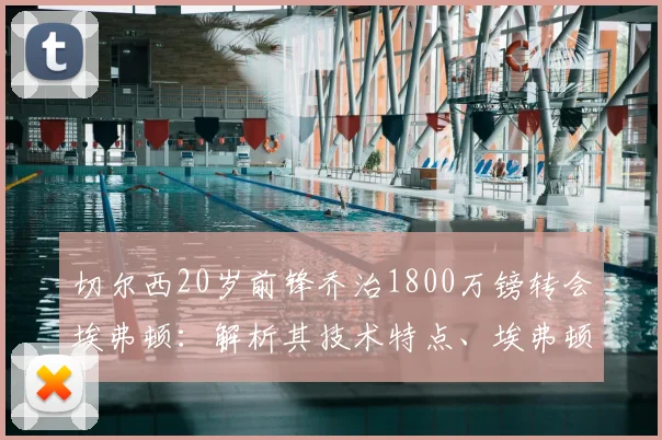 切尔西20岁前锋乔治1800万镑转会埃弗顿：解析其技术特点、埃弗顿阵容适配及切尔西出售原因