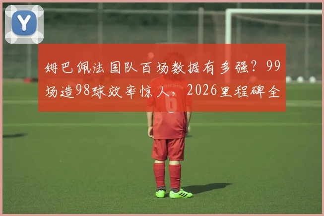 姆巴佩法国队百场数据有多强?99场造98球效率惊人,2026里程碑全记录