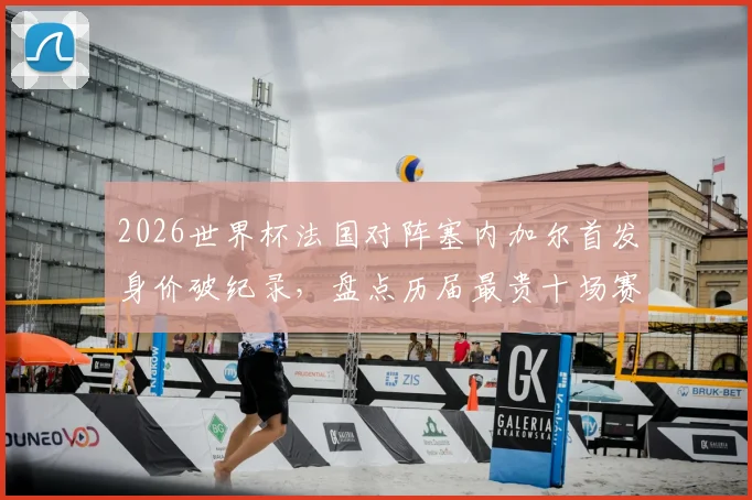 2026世界杯法国对阵塞内加尔首发身价破纪录，盘点历届最贵十场赛事，法国队独占七席背后原因解读
