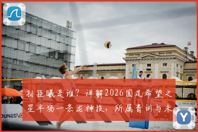 孙臣曦是谁?详解2026国足希望之星半场一条龙神技,所属青训与未来前景分析