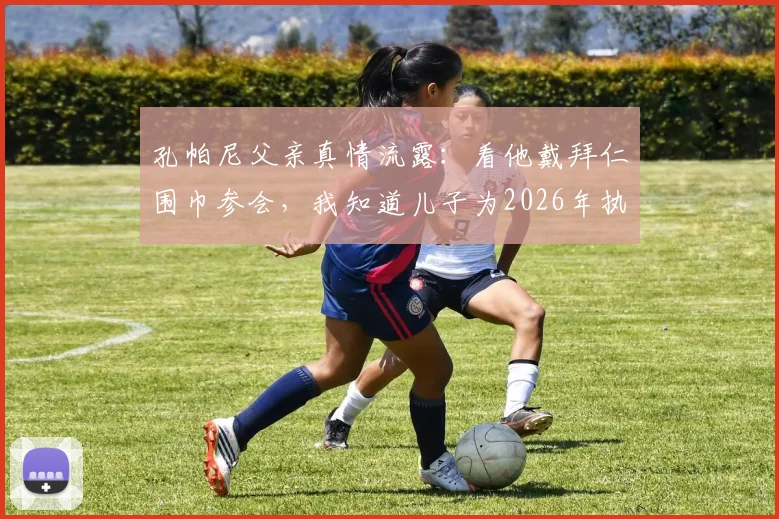 孔帕尼父亲真情流露:看他戴拜仁围巾参会,我知道儿子为2026年执教付出了多少艰辛