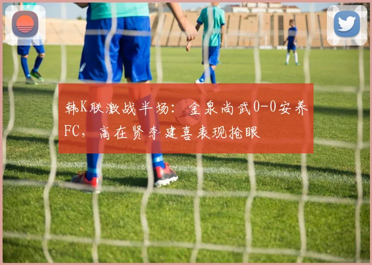 韩K联激战半场:金泉尚武0-0安养FC,高在贤李建喜表现抢眼