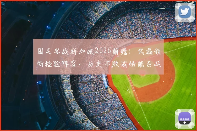 国足客战新加坡2026前瞻：武磊领衔检验阵容，历史不败战绩能否延续？关键战意解读