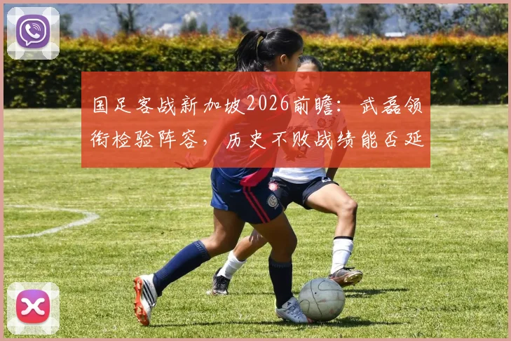 国足客战新加坡2026前瞻：武磊领衔检验阵容，历史不败战绩能否延续？关键战意解读