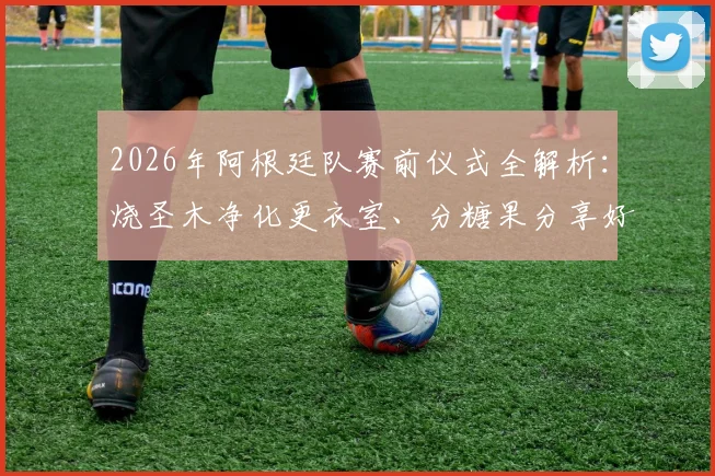 2026年阿根廷队赛前仪式全解析：烧圣木净化更衣室、分糖果分享好运、吃烤肉凝聚团队的传统从何而来