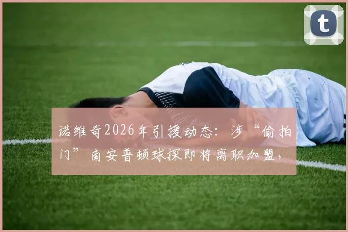 诺维奇2026年引援动态：涉“偷拍门”南安普顿球探即将离职加盟，足球界球探职业伦理再引关注
