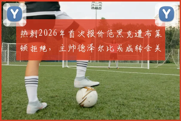热刺2026年首次报价范黑克遭布莱顿拒绝,主帅德泽尔比或成转会关键变量