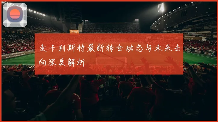 麦卡利斯特最新转会动态与未来去向深度解析