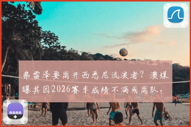 弗雷泽要离开西悉尼流浪者？澳媒曝其因2026赛季成绩不满或离队，主帅动态深度追踪
