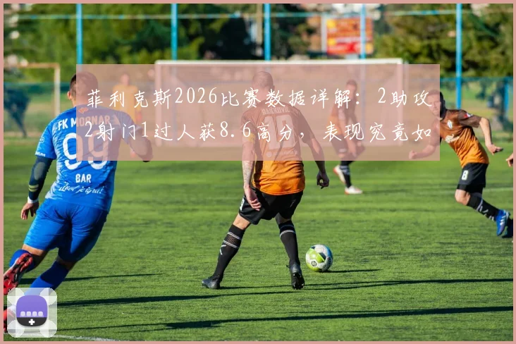 菲利克斯2026比赛数据详解：2助攻2射门1过人获8.6高分，表现究竟如何