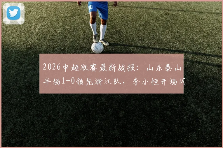 2026中超联赛最新战报：山东泰山半场1-0领先浙江队，李小恒开场闪电进球引爆全场
