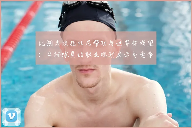 比朔夫谈孔帕尼帮助与世界杯渴望：年轻球员的职业规划启示与竞争心理分析