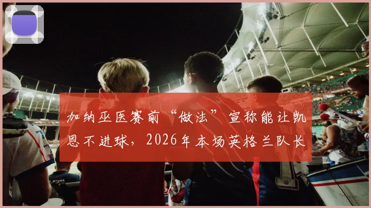 加纳巫医赛前“做法”宣称能让凯恩不进球，2026年本场英格兰队长果真颗粒无收，这究竟是巧合还是另有玄机？