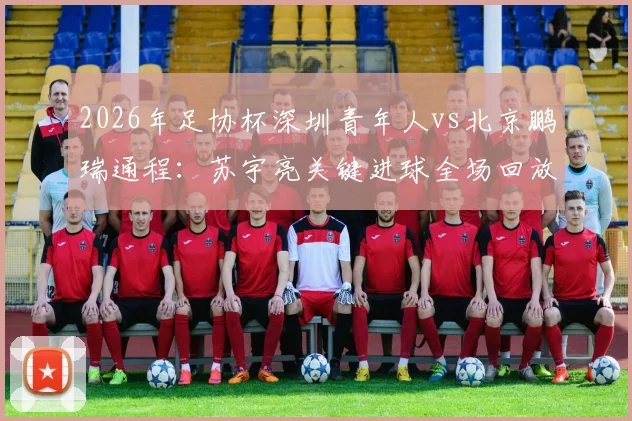 2026年足协杯深圳青年人vs北京鹏瑞通程：苏宇亮关键进球全场回放，晋级之路战术解析