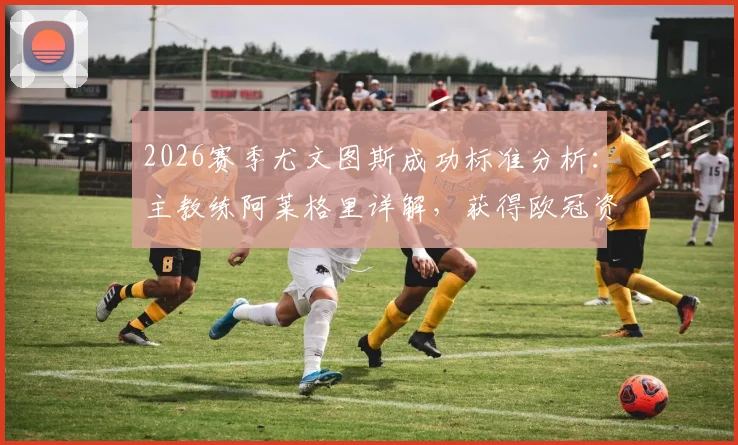 2026赛季尤文图斯成功标准分析：主教练阿莱格里详解，获得欧冠资格与征战欧联杯的本质区别