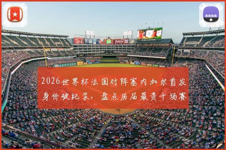 2026世界杯法国对阵塞内加尔首发身价破纪录，盘点历届最贵十场赛事，法国队独占七席背后原因解读