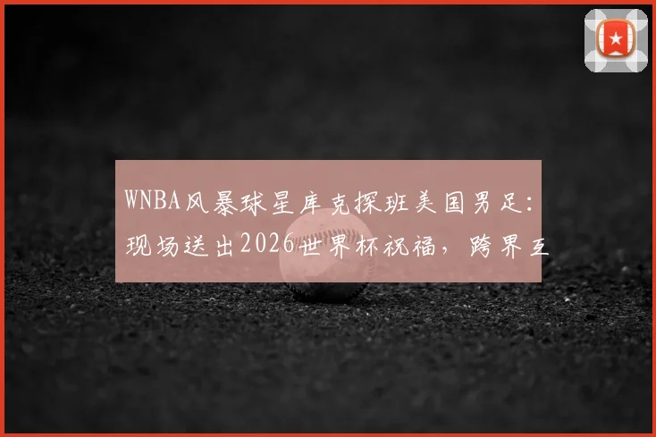WNBA风暴球星库克探班美国男足：现场送出2026世界杯祝福，跨界互动引关注
