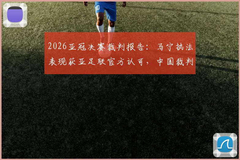 2026亚冠决赛裁判报告:马宁执法表现获亚足联官方认可,中国裁判高水平引关注