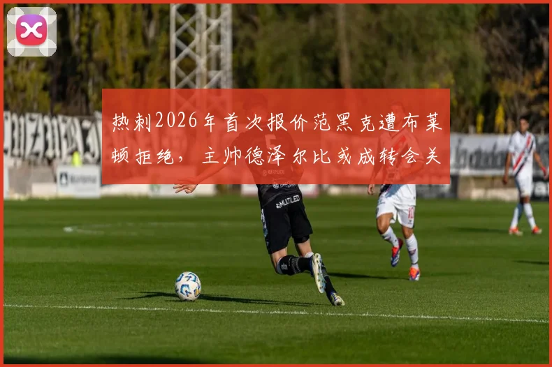 热刺2026年首次报价范黑克遭布莱顿拒绝,主帅德泽尔比或成转会关键变量