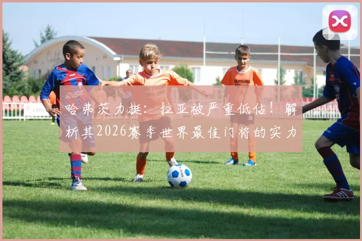哈弗茨力挺：拉亚被严重低估！解析其2026赛季世界最佳门将的实力与数据，对比阿利松等人谁更强