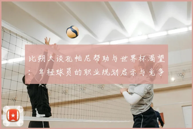 比朔夫谈孔帕尼帮助与世界杯渴望：年轻球员的职业规划启示与竞争心理分析