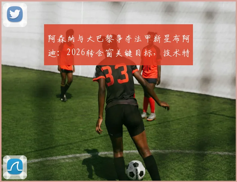阿森纳与大巴黎争夺法甲新星布阿迪：2026转会窗关键目标，技术特点与签约前景分析