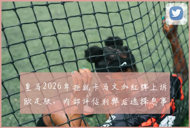 皇马2026年拒就卡马文加红牌上诉欧足联,内部评估利弊后选择息事宁人