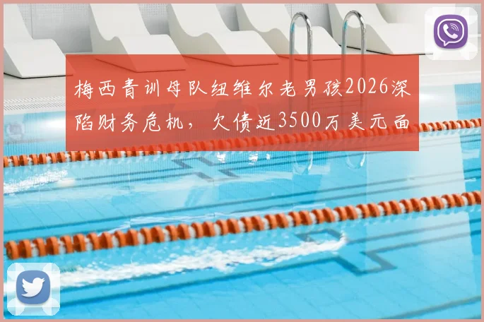 梅西青训母队纽维尔老男孩2026深陷财务危机，欠债近3500万美元面临破产风险