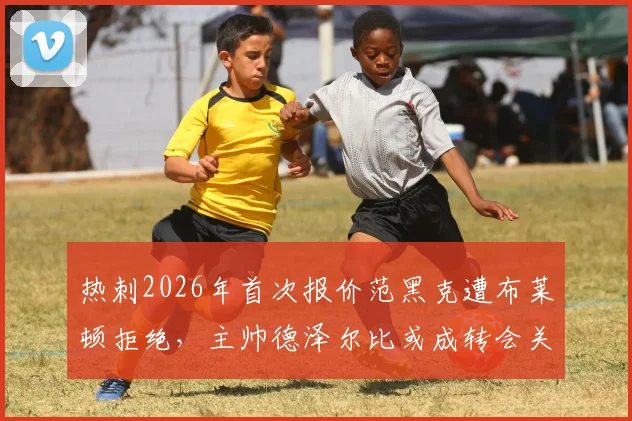 热刺2026年首次报价范黑克遭布莱顿拒绝，主帅德泽尔比或成转会关键变量