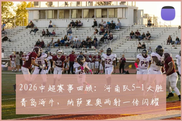 2026中超赛事回顾:河南队5-1大胜青岛海牛,纳萨里奥两射一传闪耀全场,附古斯塔沃双响进球集锦