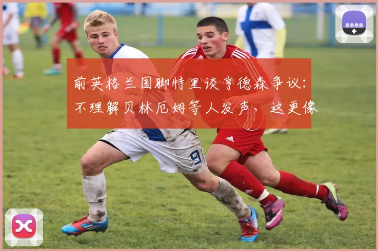 前英格兰国脚特里谈亨德森争议:不理解贝林厄姆等人发声,这更像是公关任务