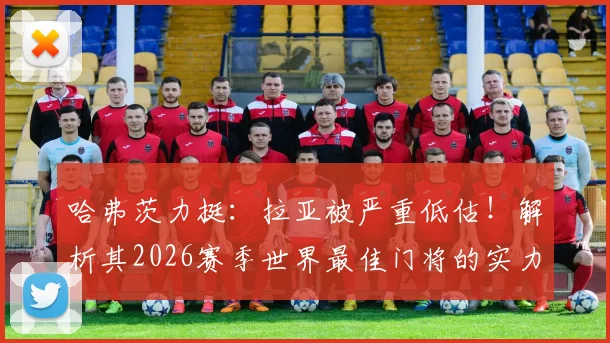 哈弗茨力挺：拉亚被严重低估！解析其2026赛季世界最佳门将的实力与数据，对比阿利松等人谁更强