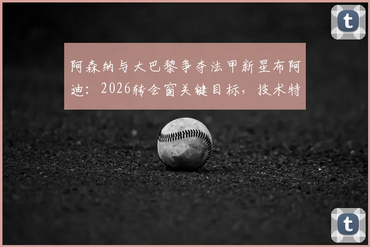 阿森纳与大巴黎争夺法甲新星布阿迪:2026转会窗关键目标,技术特点与签约前景分析