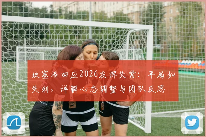 坎塞洛回应2026发挥失常：平局如失利，详解心态调整与团队反思