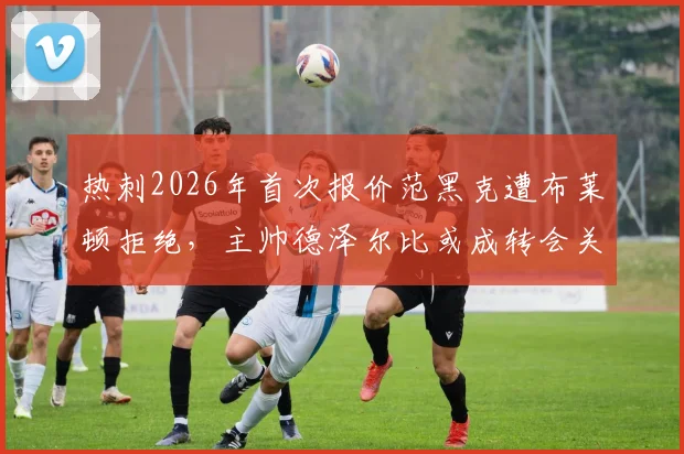 热刺2026年首次报价范黑克遭布莱顿拒绝，主帅德泽尔比或成转会关键变量