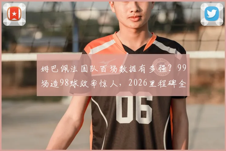 姆巴佩法国队百场数据有多强？99场造98球效率惊人，2026里程碑全记录