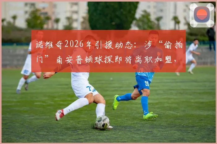 诺维奇2026年引援动态：涉“偷拍门”南安普顿球探即将离职加盟，足球界球探职业伦理再引关注
