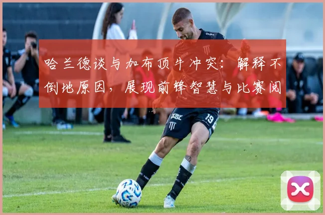 哈兰德谈与加布顶牛冲突:解释不倒地原因,展现前锋智慧与比赛阅读能力